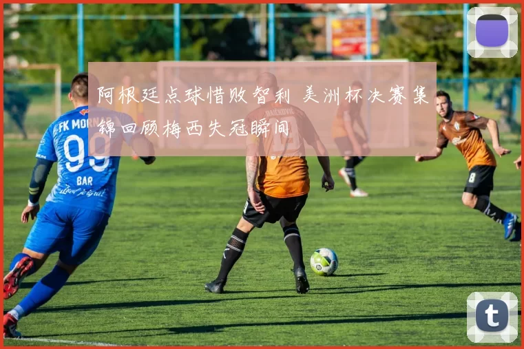 阿根廷点球惜败智利 美洲杯决赛集锦回顾梅西失冠瞬间