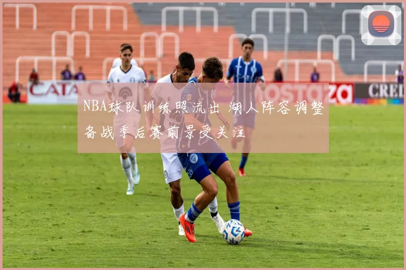 NBA球队训练照流出 湖人阵容调整备战季后赛前景受关注