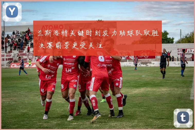 兰斯洛特关键时刻发力助球队取胜 决赛前景更受关注
