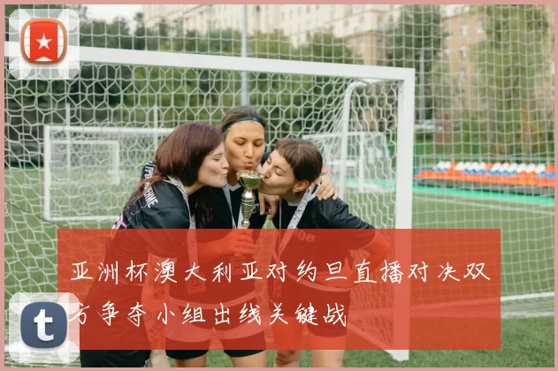 亚洲杯澳大利亚对约旦直播对决双方争夺小组出线关键战