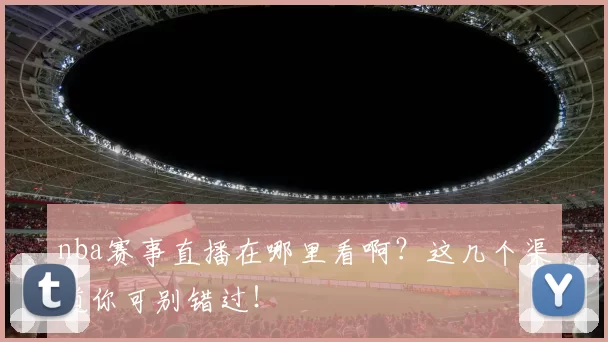 nba赛事直播在哪里看啊？这几个渠道你可别错过！
