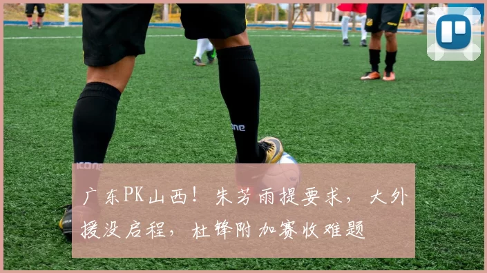 广东PK山西！朱芳雨提要求，大外援没启程，杜锋附加赛收难题