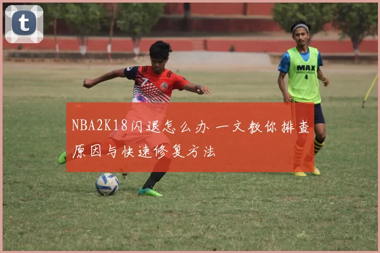NBA2K18闪退怎么办 一文教你排查原因与快速修复方法