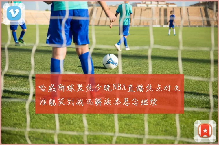 哈威聊球聚焦今晚NBA直播焦点对决谁能笑到战况解读添悬念继续