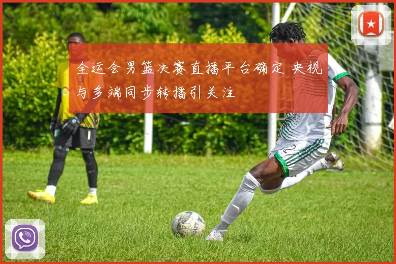 全运会男篮决赛直播平台确定 央视与多端同步转播引关注