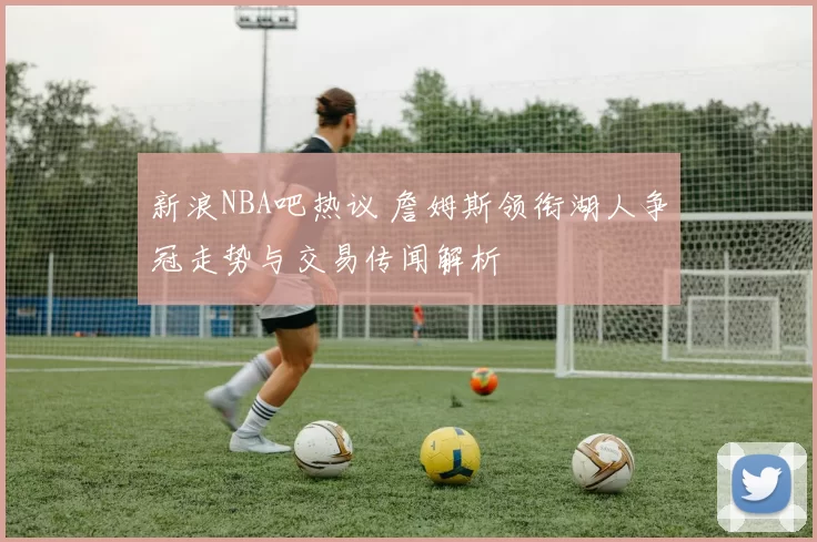 新浪NBA吧热议 詹姆斯领衔湖人争冠走势与交易传闻解析