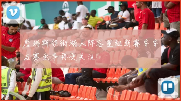 詹姆斯领衔湖人阵容重组新赛季季后赛竞争再受关注