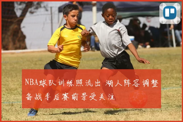 NBA球队训练照流出 湖人阵容调整备战季后赛前景受关注