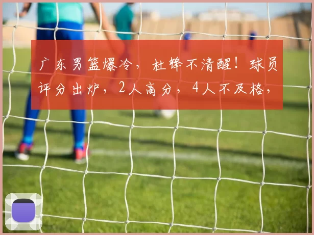 广东男篮爆冷，杜锋不清醒！球员评分出炉，2人高分，4人不及格，包括徐杰