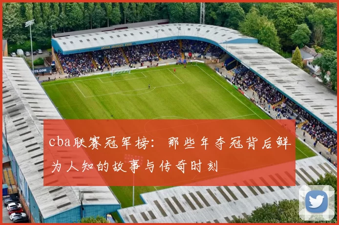 cba联赛冠军榜：那些年夺冠背后鲜为人知的故事与传奇时刻