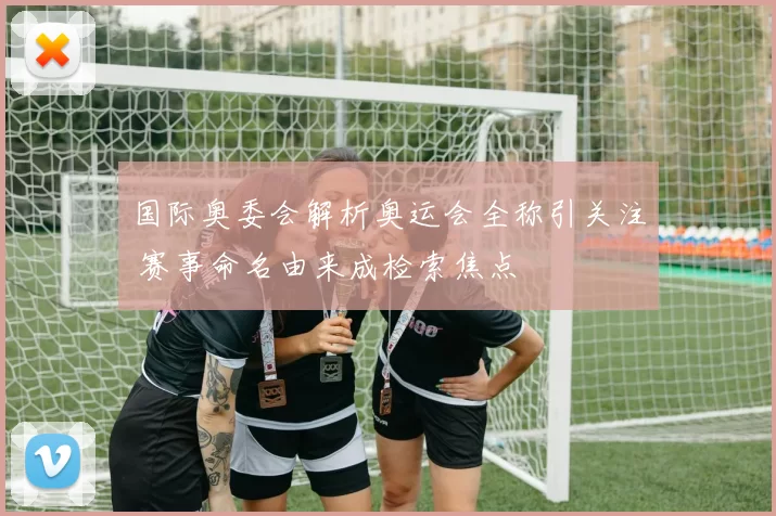 国际奥委会解析奥运会全称引关注 赛事命名由来成检索焦点
