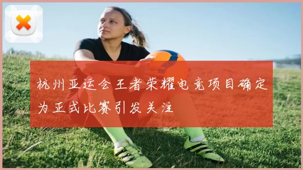 杭州亚运会王者荣耀电竞项目确定为正式比赛引发关注