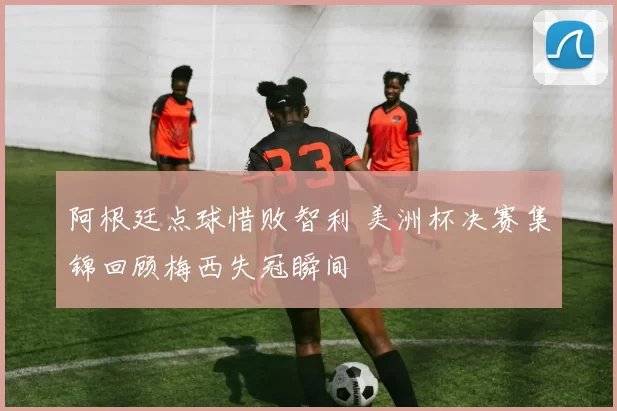 阿根廷点球惜败智利 美洲杯决赛集锦回顾梅西失冠瞬间