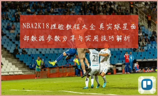 NBA2K18捏脸教程大全 真实球星面部数据参数分享与实用技巧解析