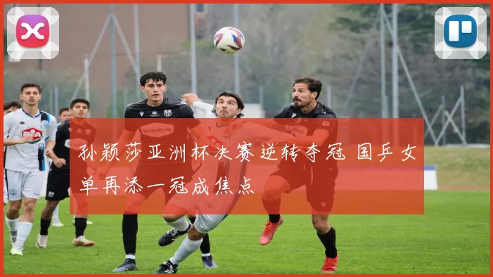 孙颖莎亚洲杯决赛逆转夺冠 国乒女单再添一冠成焦点