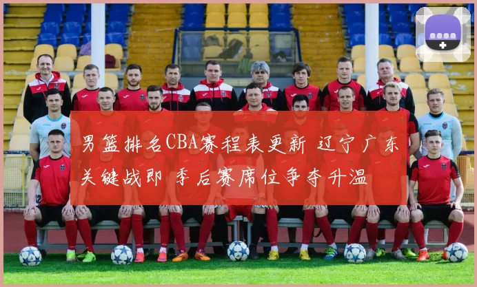 男篮排名CBA赛程表更新 辽宁广东关键战即 季后赛席位争夺升温