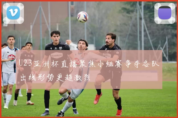 U23亚洲杯直播聚焦小组赛争夺各队出线形势更趋激烈