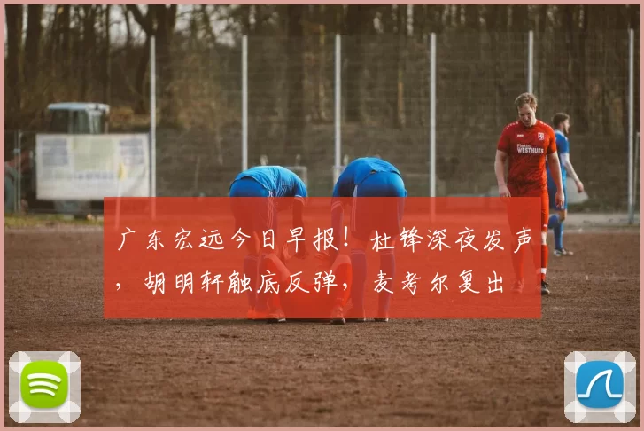广东宏远今日早报！杜锋深夜发声，胡明轩触底反弹，麦考尔复出