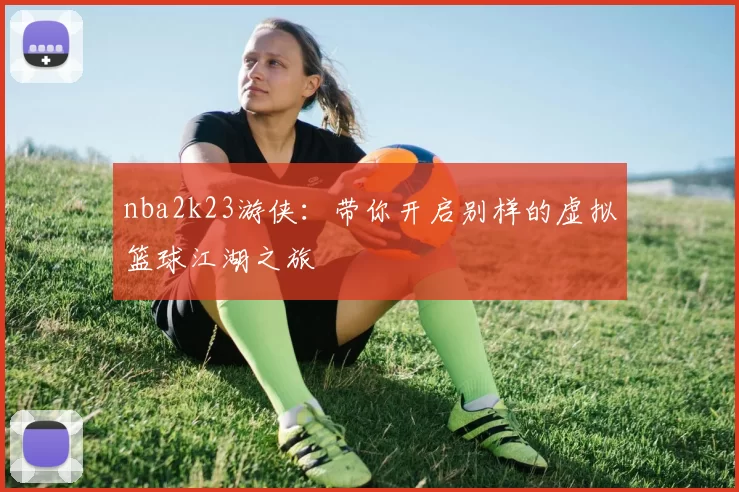 nba2k23游侠：带你开启别样的虚拟篮球江湖之旅