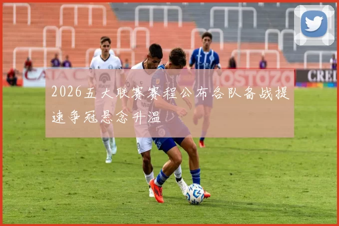 2026五大联赛赛程公布各队备战提速争冠悬念升温