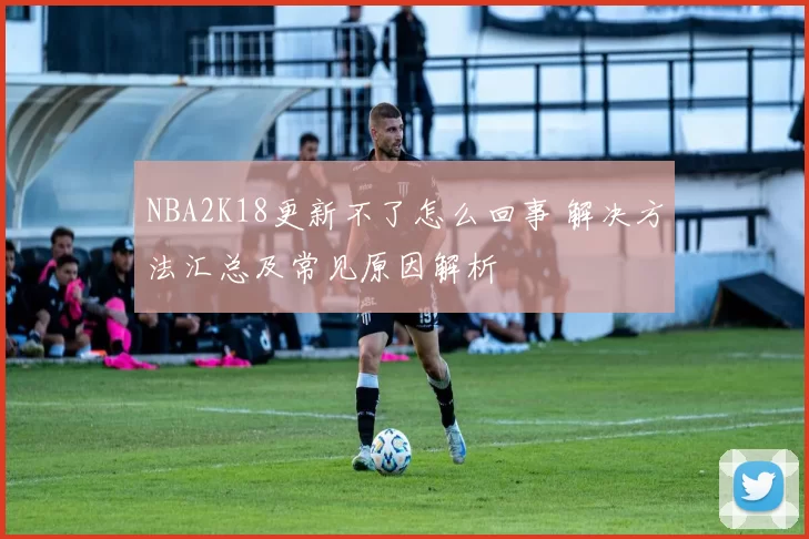 NBA2K18更新不了怎么回事 解决方法汇总及常见原因解析