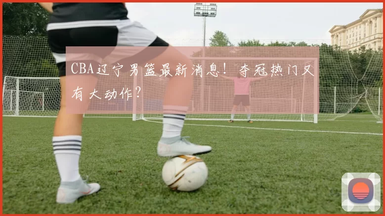 CBA辽宁男篮最新消息！夺冠热门又有大动作？