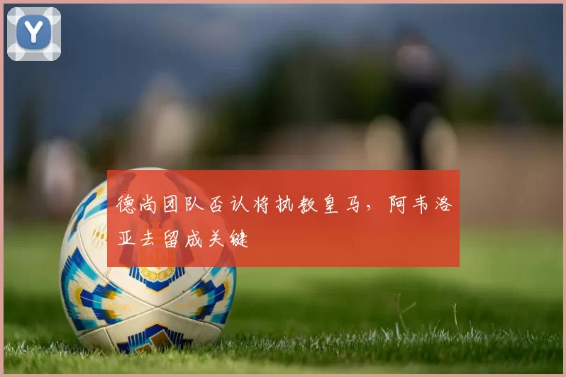 德尚团队否认将执教皇马，阿韦洛亚去留成关键