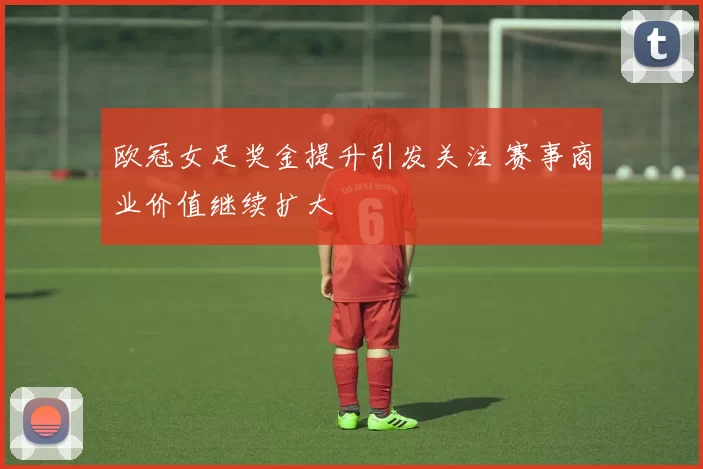 欧冠女足奖金提升引发关注 赛事商业价值继续扩大