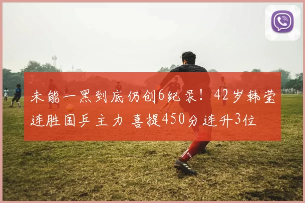 未能一黑到底仍创6纪录！42岁韩莹连胜国乒主力 喜提450分连升3位