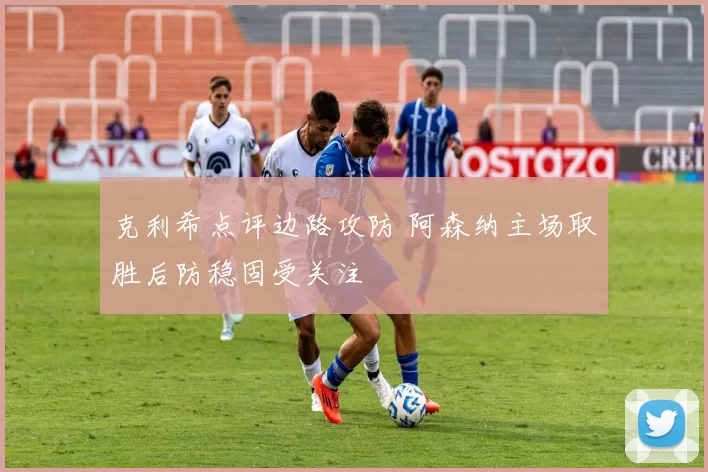 克利希点评边路攻防 阿森纳主场取胜后防稳固受关注