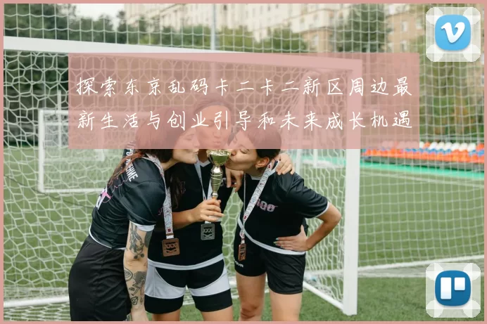 探索东京乱码卡二卡二新区周边最新生活与创业引导和未来成长机遇