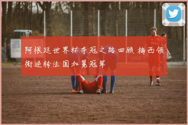 阿根廷世界杯夺冠之路回顾 梅西领衔逆转法国加冕冠军