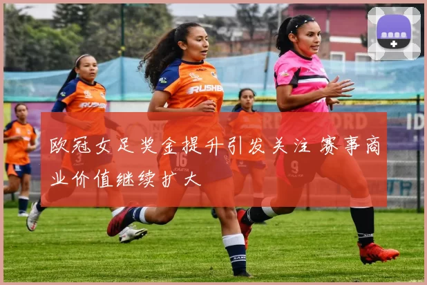 欧冠女足奖金提升引发关注 赛事商业价值继续扩大