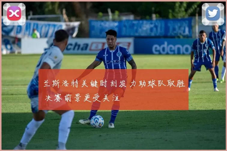 兰斯洛特关键时刻发力助球队取胜 决赛前景更受关注