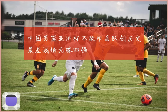 中国男篮亚洲杯不敌印度队创历史最差战绩无缘四强