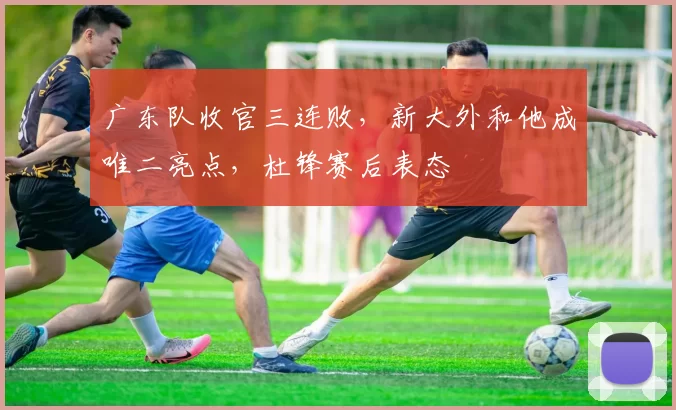 广东队收官三连败，新大外和他成唯二亮点，杜锋赛后表态