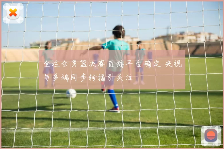 全运会男篮决赛直播平台确定 央视与多端同步转播引关注