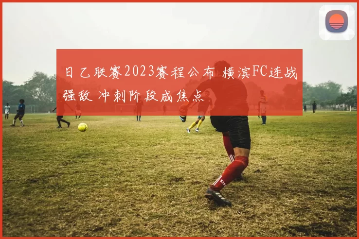 日乙联赛2023赛程公布 横滨FC连战强敌 冲刺阶段成焦点