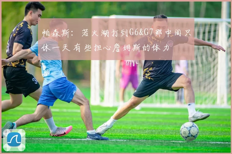 帕森斯：若火湖打到G6&G7那中间只休一天 有些担心詹姆斯的体力