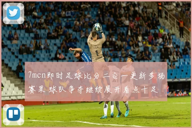 7mcn即时足球比分二合一更新多场赛果 球队争夺继续展开看点十足