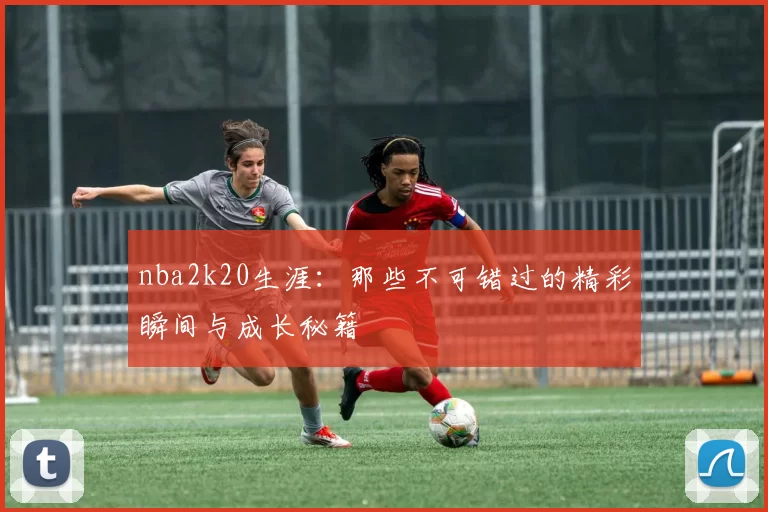 nba2k20生涯：那些不可错过的精彩瞬间与成长秘籍