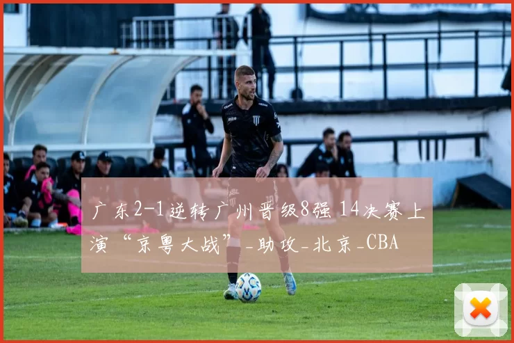广东2-1逆转广州晋级8强 14决赛上演“京粤大战”_助攻_北京_CBA