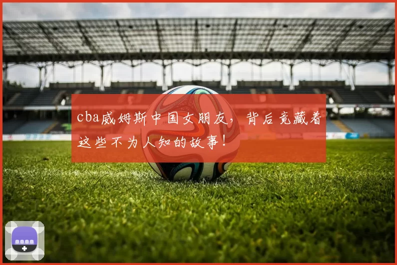 cba威姆斯中国女朋友，背后竟藏着这些不为人知的故事！