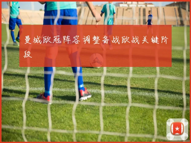 曼城欧冠阵容调整备战欧战关键阶段