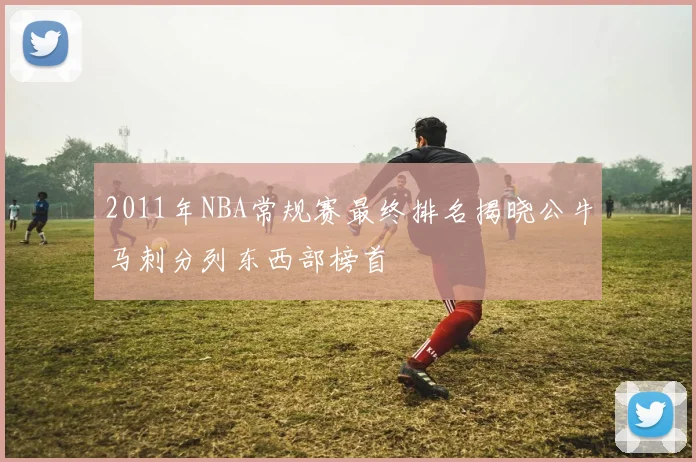 2011年NBA常规赛最终排名揭晓公牛马刺分列东西部榜首