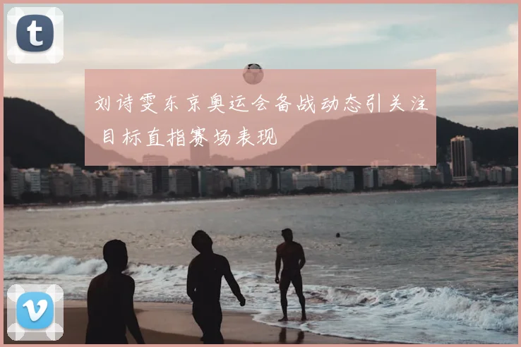 刘诗雯东京奥运会备战动态引关注 目标直指赛场表现
