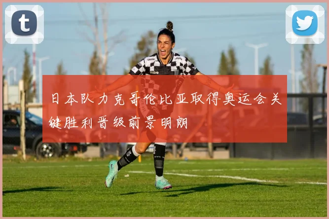 日本队力克哥伦比亚取得奥运会关键胜利晋级前景明朗