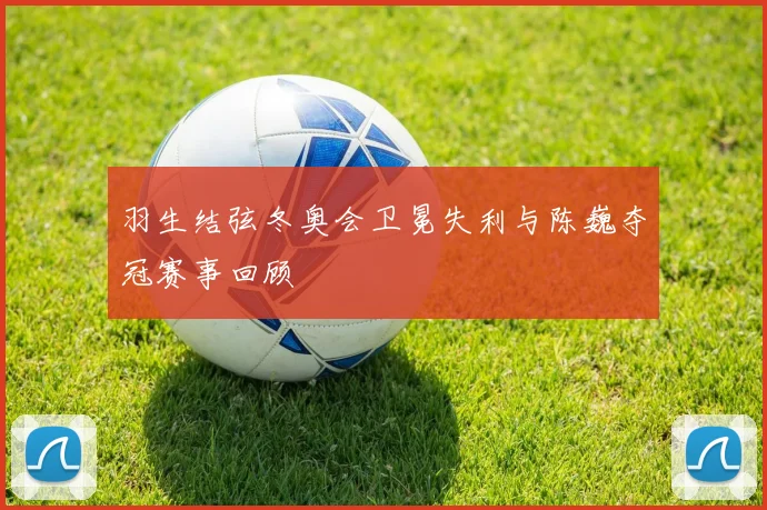 羽生结弦冬奥会卫冕失利与陈巍夺冠赛事回顾