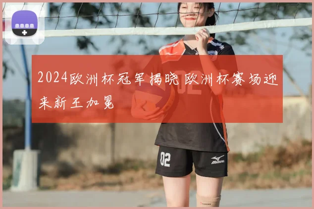 2024欧洲杯冠军揭晓 欧洲杯赛场迎来新王加冕
