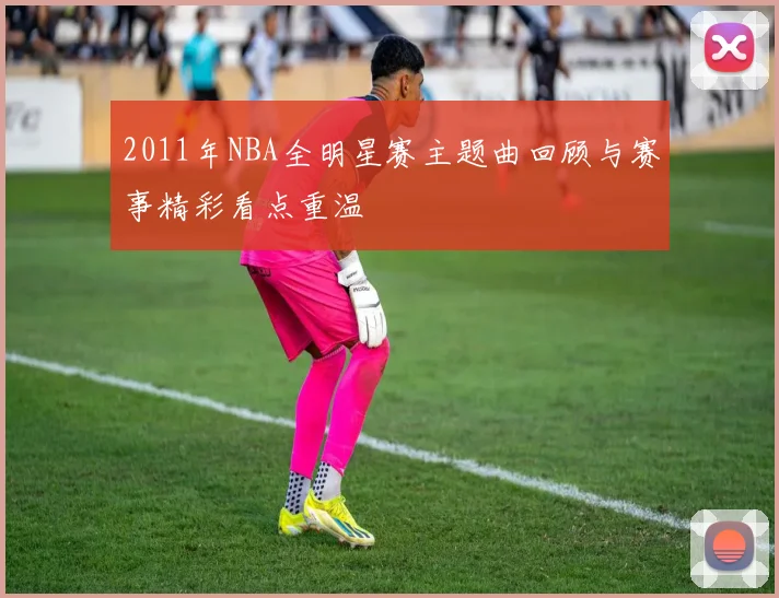 2011年NBA全明星赛主题曲回顾与赛事精彩看点重温